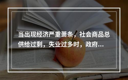 当出现经济严重萧条，社会商品总供给过剩，失业过多时，政府进行