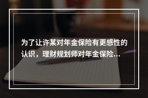 为了让许某对年金保险有更感性的认识，理财规划师对年金保险的缴