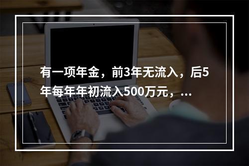 有一项年金，前3年无流入，后5年每年年初流入500万元，假设