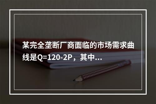 某完全垄断厂商面临的市场需求曲线是Q=120-2P，其中Q是