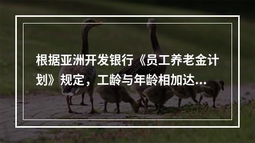 根据亚洲开发银行《员工养老金计划》规定，工龄与年龄相加达到7