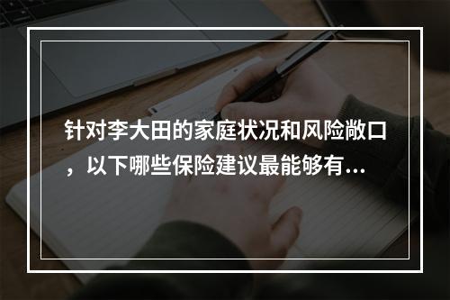 针对李大田的家庭状况和风险敞口，以下哪些保险建议最能够有效应