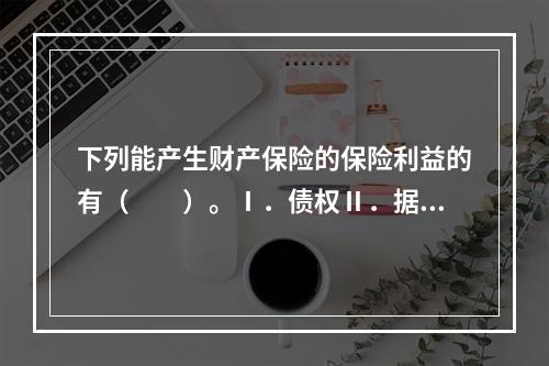 下列能产生财产保险的保险利益的有（　　）。Ⅰ．债权Ⅱ．据有权