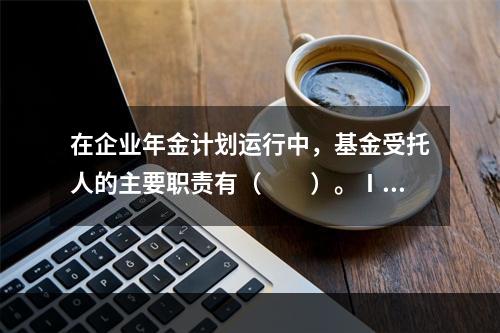 在企业年金计划运行中，基金受托人的主要职责有（　　）。Ⅰ．选