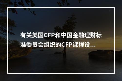 有关美国CFP和中国金融理财标准委员会组织的CFP课程设置，