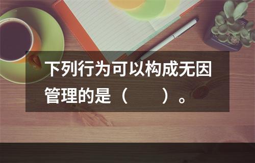 下列行为可以构成无因管理的是（　　）。