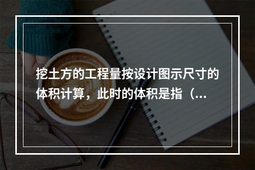 挖土方的工程量按设计图示尺寸的体积计算，此时的体积是指（　）