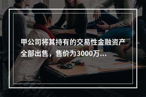 甲公司将其持有的交易性金融资产全部出售，售价为3000万元；