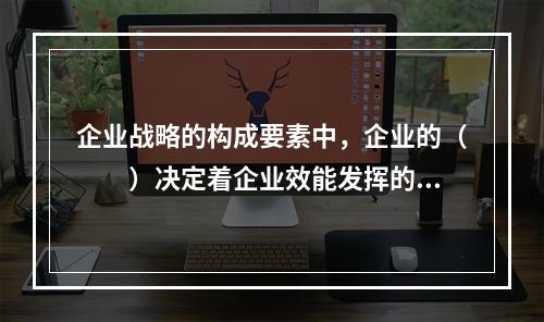 企业战略的构成要素中，企业的（　　）决定着企业效能发挥的程