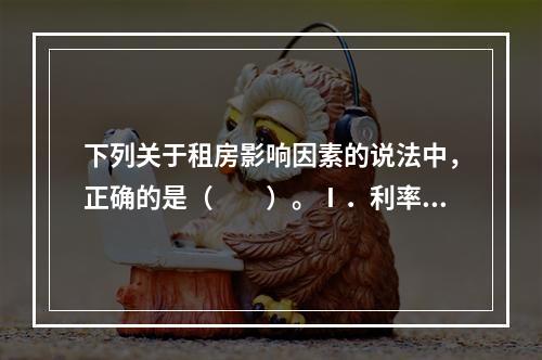 下列关于租房影响因素的说法中，正确的是（　　）。Ⅰ．利率水平