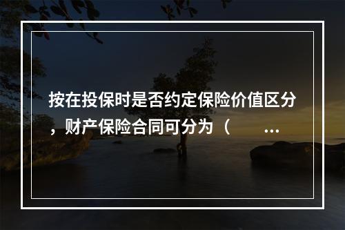 按在投保时是否约定保险价值区分，财产保险合同可分为（　　）保