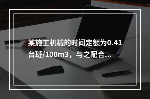 某施工机械的时间定额为0.41台班/100m3，与之配合的工