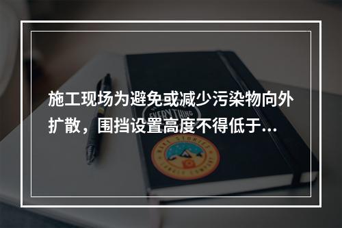 施工现场为避免或减少污染物向外扩散，围挡设置高度不得低于（　