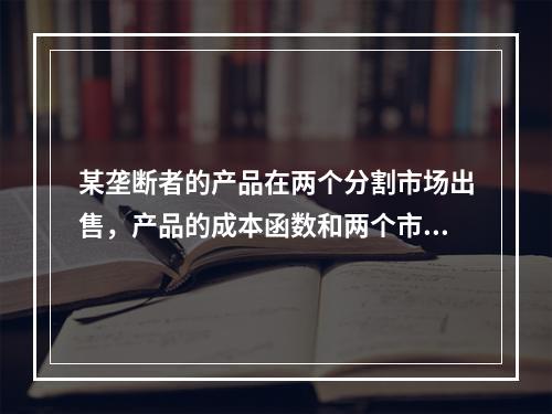 某垄断者的产品在两个分割市场出售，产品的成本函数和两个市场的