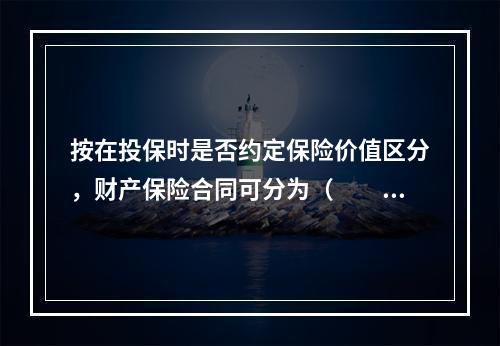 按在投保时是否约定保险价值区分，财产保险合同可分为（　　）保