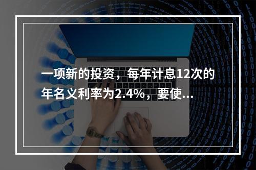 一项新的投资，每年计息12次的年名义利率为2.4%，要使20