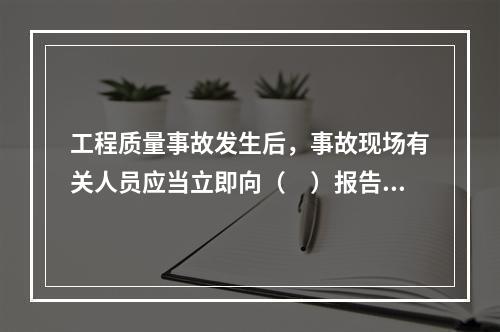 工程质量事故发生后，事故现场有关人员应当立即向（　）报告。