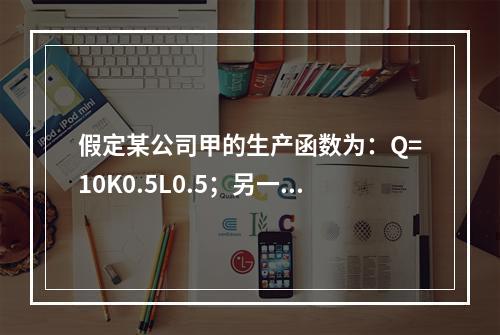 假定某公司甲的生产函数为：Q=10K0.5L0.5；另一家公