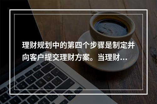 理财规划中的第四个步骤是制定并向客户提交理财方案。当理财师在