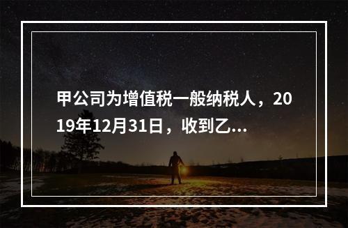 甲公司为增值税一般纳税人，2019年12月31日，收到乙公司