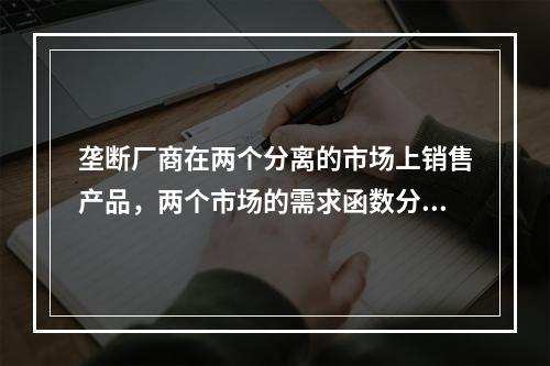 垄断厂商在两个分离的市场上销售产品，两个市场的需求函数分别为