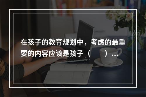 在孩子的教育规划中，考虑的最重要的内容应该是孩子（　　）费用