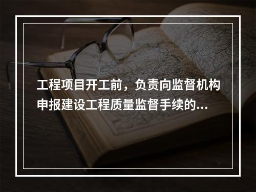 工程项目开工前，负责向监督机构申报建设工程质量监督手续的单位