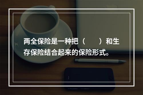 两全保险是一种把（　　）和生存保险结合起来的保险形式。