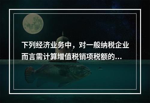 下列经济业务中，对一般纳税企业而言需计算增值税销项税额的有（