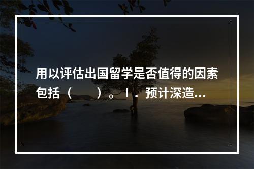 用以评估出国留学是否值得的因素包括（　　）。Ⅰ．预计深造的时