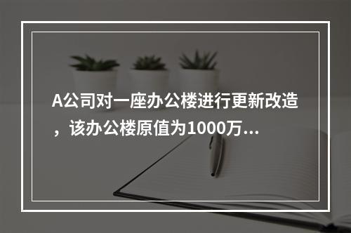 A公司对一座办公楼进行更新改造，该办公楼原值为1000万元，