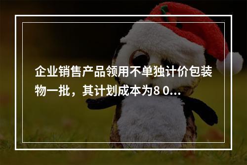 企业销售产品领用不单独计价包装物一批，其计划成本为8 000