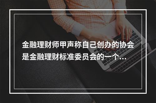 金融理财师甲声称自己创办的协会是金融理财标准委员会的一个分支