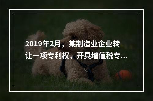 2019年2月，某制造业企业转让一项专利权，开具增值税专用发