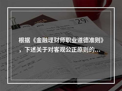 根据《金融理财师职业道德准则》，下述关于对客观公正原则的描述