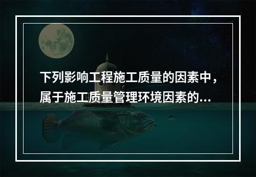 下列影响工程施工质量的因素中，属于施工质量管理环境因素的是（