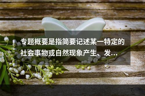 专题概要是指简要记述某一特定的社会事物或自然现象产生、发展、