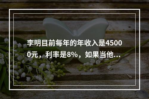 李明目前每年的年收入是45000元，利率是8%，如果当他无法