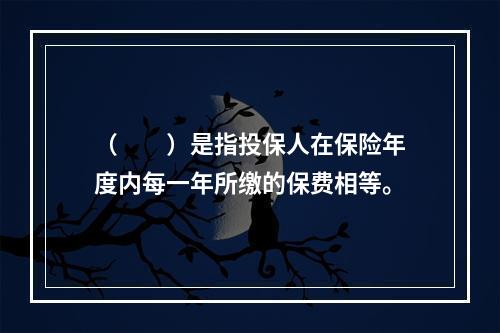 （　　）是指投保人在保险年度内每一年所缴的保费相等。