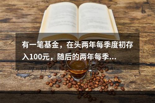 有一笔基金，在头两年每季度初存入100元，随后的两年每季度初