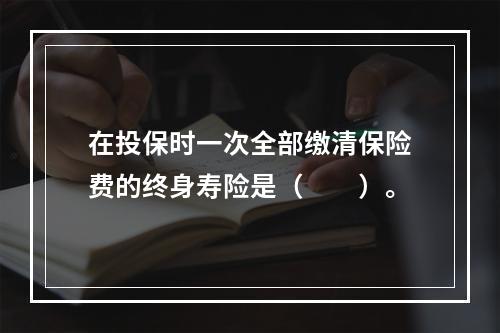 在投保时一次全部缴清保险费的终身寿险是（　　）。