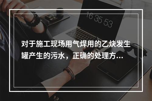 对于施工现场用气焊用的乙炔发生罐产生的污水，正确的处理方式是