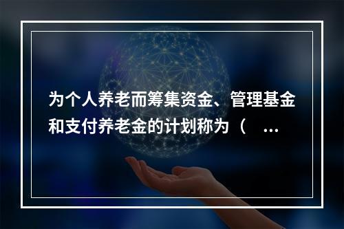 为个人养老而筹集资金、管理基金和支付养老金的计划称为（　　）