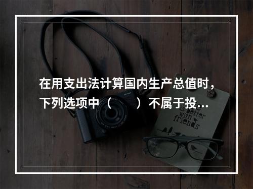 在用支出法计算国内生产总值时，下列选项中（　　）不属于投资。