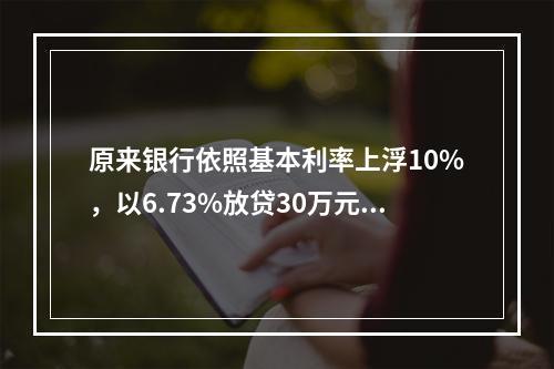 原来银行依照基本利率上浮10%，以6.73%放贷30万元，另