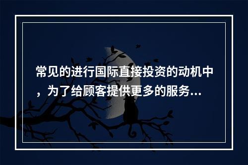 常见的进行国际直接投资的动机中，为了给顾客提供更多的服务，而