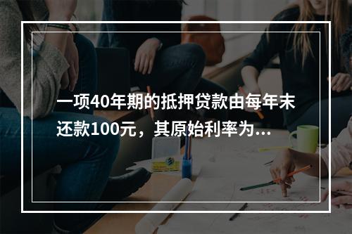 一项40年期的抵押贷款由每年末还款100元，其原始利率为每年