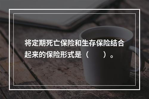 将定期死亡保险和生存保险结合起来的保险形式是（　　）。