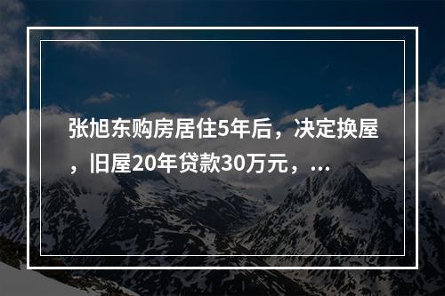 张旭东购房居住5年后，决定换屋，旧屋20年贷款30万元，固定