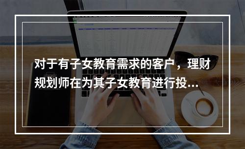 对于有子女教育需求的客户，理财规划师在为其子女教育进行投资规